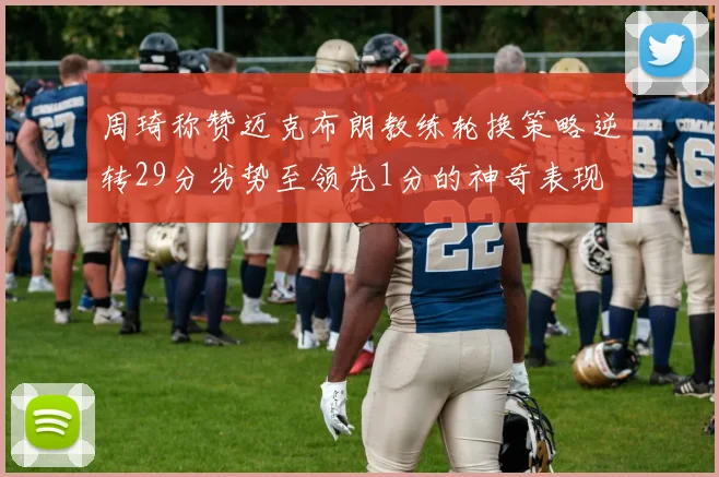 周琦称赞迈克布朗教练轮换策略逆转29分劣势至领先1分的神奇表现