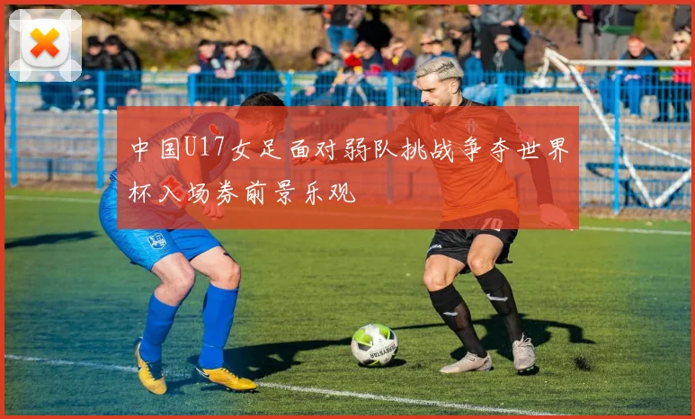 中国U17女足面对弱队挑战争夺世界杯入场券前景乐观