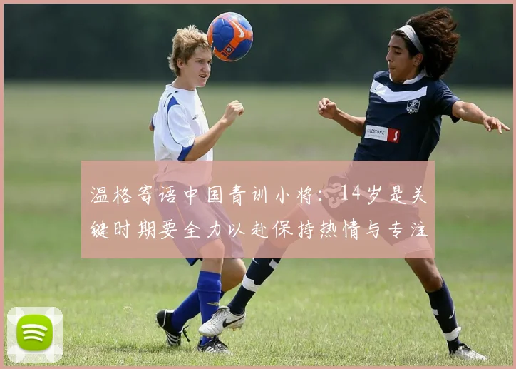 温格寄语中国青训小将：14岁是关键时期要全力以赴保持热情与专注