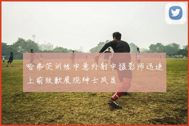 哈弗茨训练中意外射中摄影师迅速上前致歉展现绅士风度