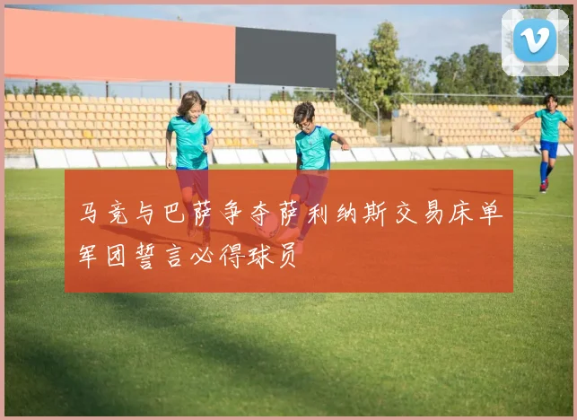 马竞与巴萨争夺萨利纳斯交易床单军团誓言必得球员