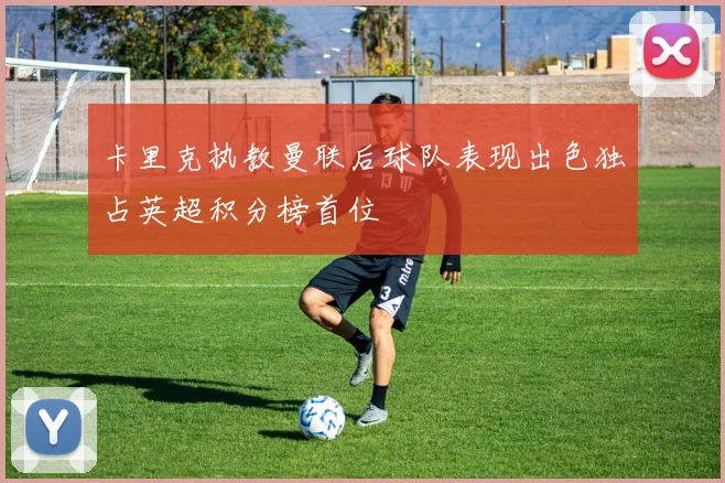 卡里克执教曼联后球队表现出色独占英超积分榜首位