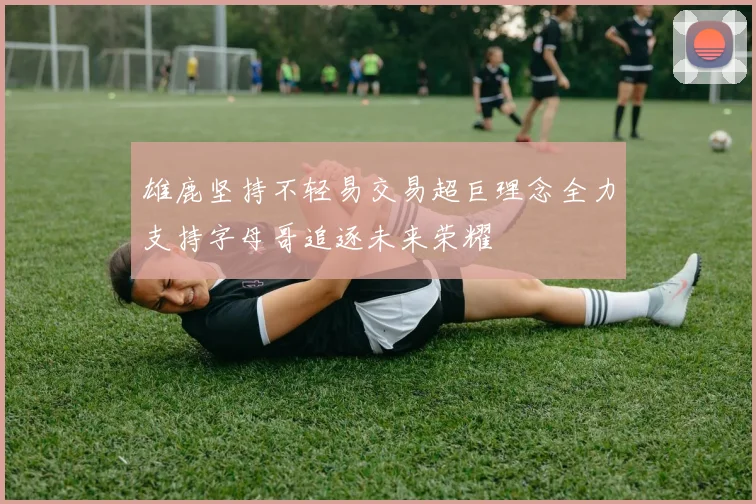 雄鹿坚持不轻易交易超巨理念全力支持字母哥追逐未来荣耀