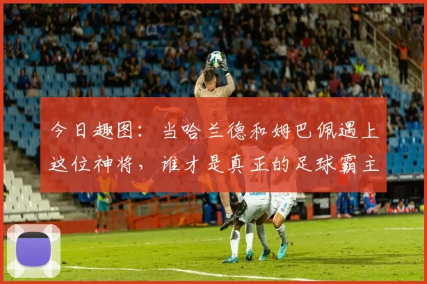 今日趣图：当哈兰德和姆巴佩遇上这位神将，谁才是真正的足球霸主