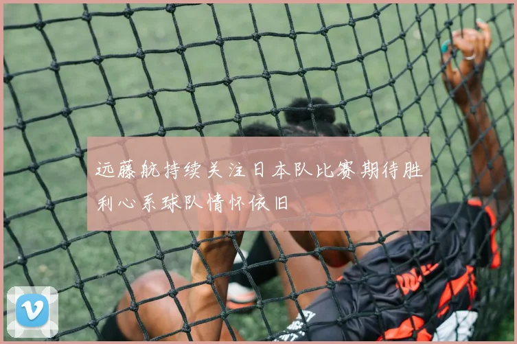 远藤航持续关注日本队比赛期待胜利心系球队情怀依旧