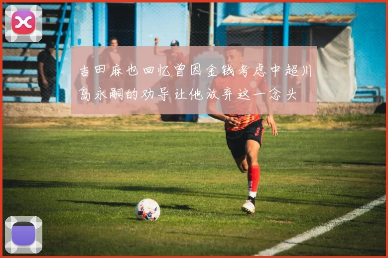 吉田麻也回忆曾因金钱考虑中超川岛永嗣的劝导让他放弃这一念头