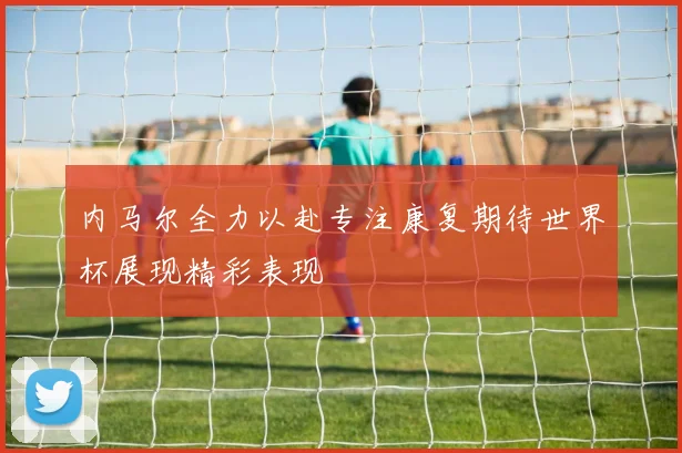 内马尔全力以赴专注康复期待世界杯展现精彩表现