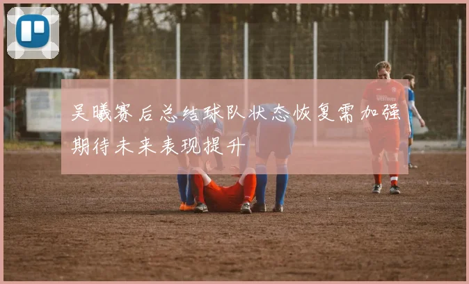 吴曦赛后总结球队状态恢复需加强期待未来表现提升