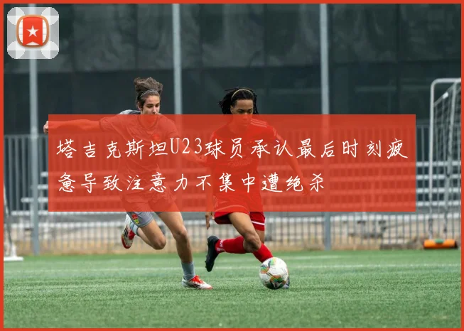 塔吉克斯坦U23球员承认最后时刻疲惫导致注意力不集中遭绝杀